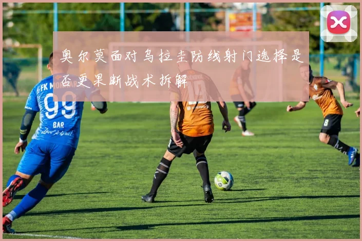 奥尔莫面对乌拉圭防线射门选择是否更果断战术拆解