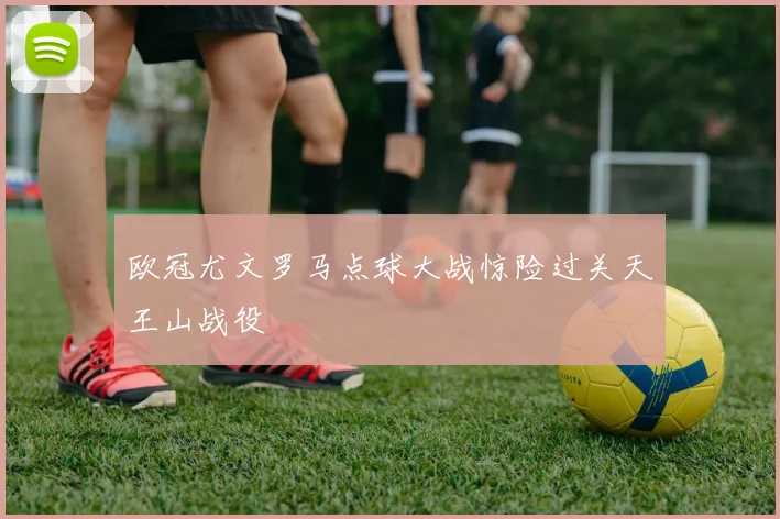 欧冠尤文罗马点球大战惊险过关天王山战役