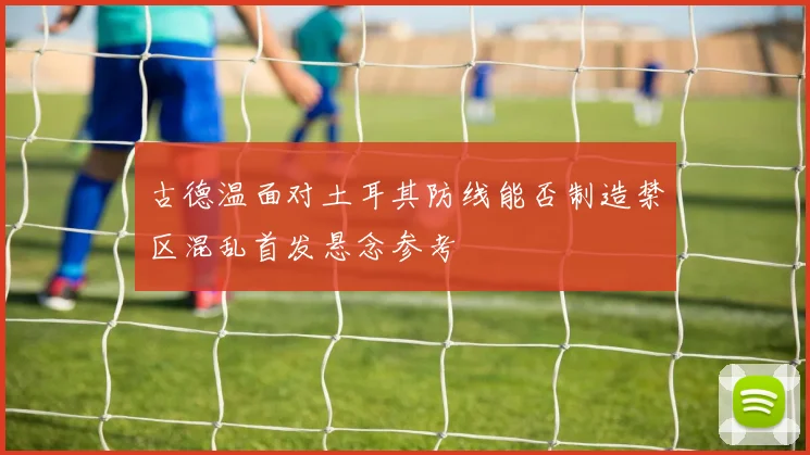 古德温面对土耳其防线能否制造禁区混乱首发悬念参考