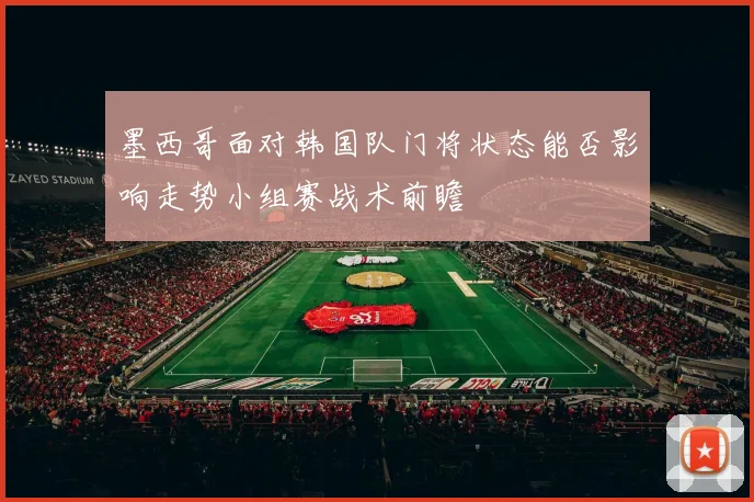 墨西哥面对韩国队门将状态能否影响走势小组赛战术前瞻