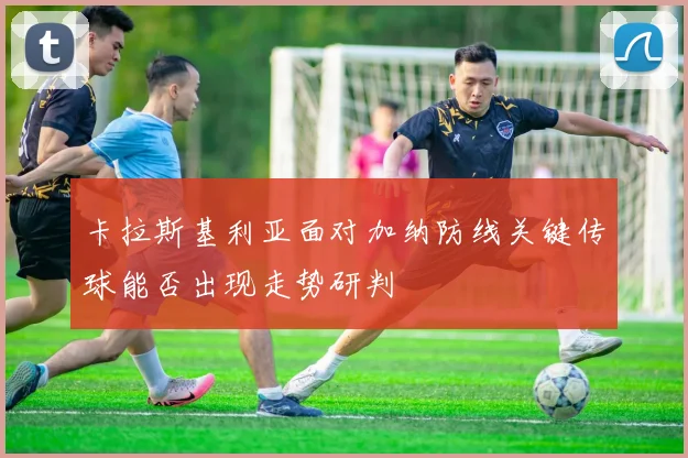 卡拉斯基利亚面对加纳防线关键传球能否出现走势研判
