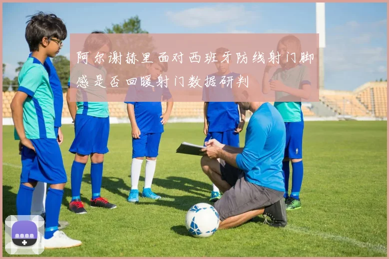 阿尔谢赫里面对西班牙防线射门脚感是否回暖射门数据研判
