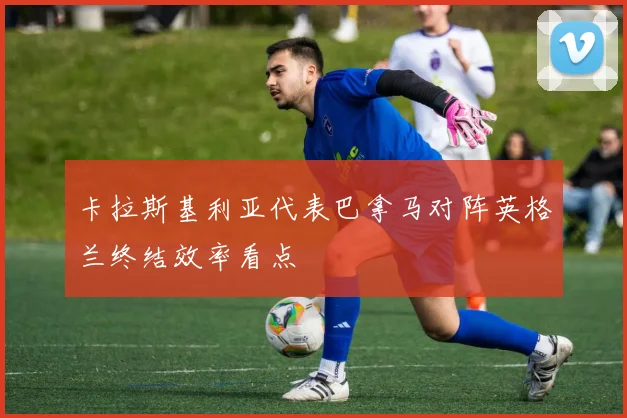 卡拉斯基利亚代表巴拿马对阵英格兰终结效率看点