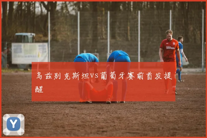 乌兹别克斯坦vs葡萄牙赛前首发提醒