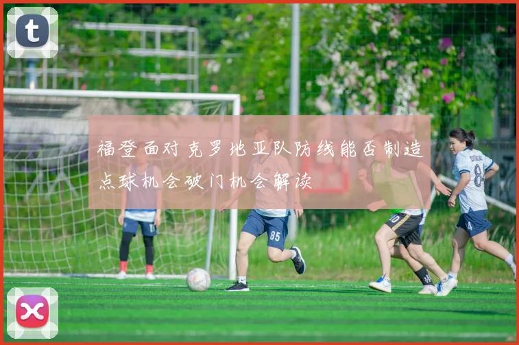 福登面对克罗地亚队防线能否制造点球机会破门机会解读