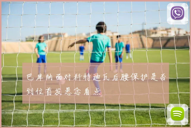 巴库纳面对科特迪瓦后腰保护是否到位首发悬念看点