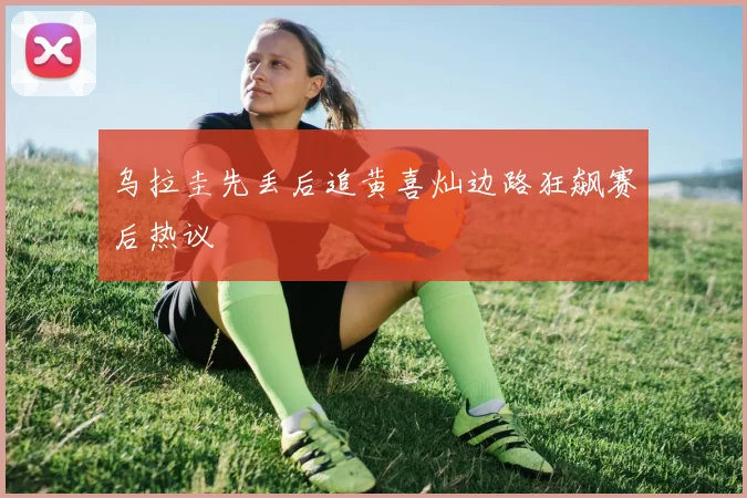 乌拉圭先丢后追黄喜灿边路狂飙赛后热议