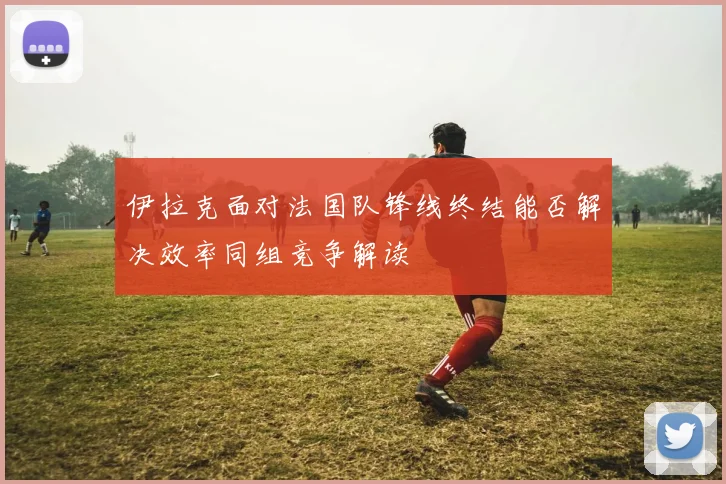 伊拉克面对法国队锋线终结能否解决效率同组竞争解读