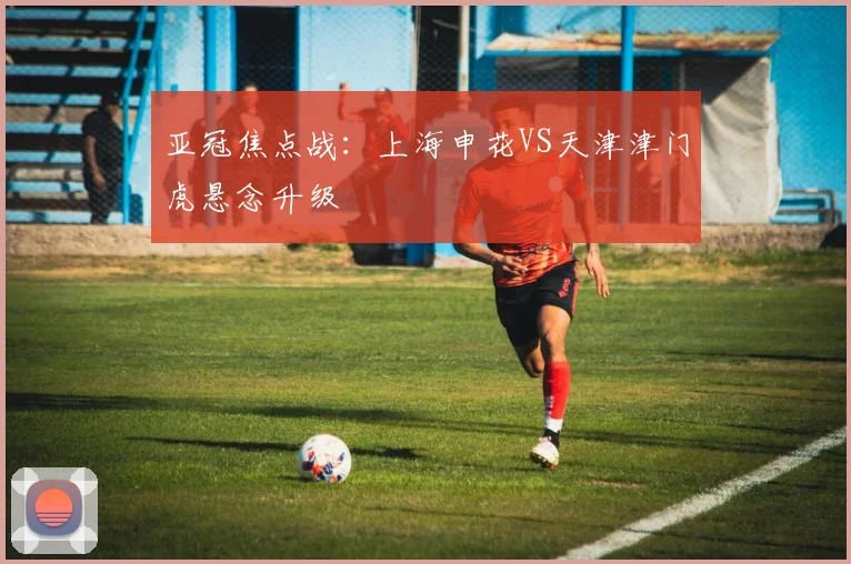 亚冠焦点战：上海申花VS天津津门虎悬念升级