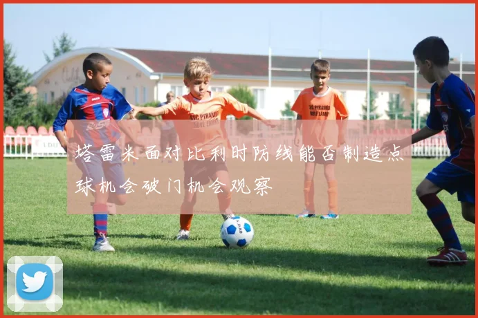 塔雷米面对比利时防线能否制造点球机会破门机会观察