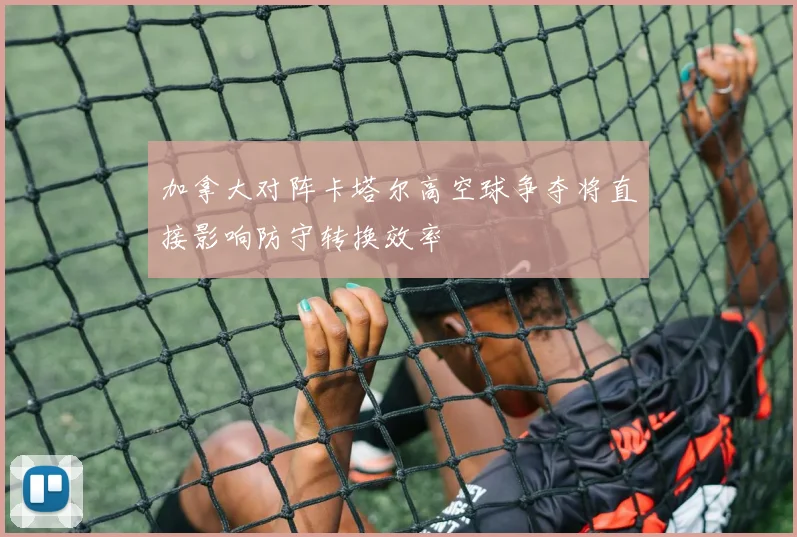 加拿大对阵卡塔尔高空球争夺将直接影响防守转换效率