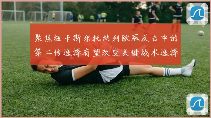 聚焦纽卡斯尔托纳利欧冠反击中的第二传选择有望改变关键战术选择