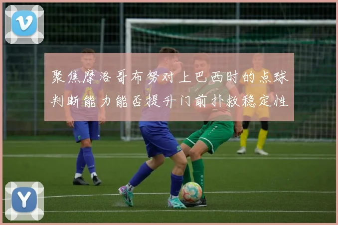 聚焦摩洛哥布努对上巴西时的点球判断能力能否提升门前扑救稳定性