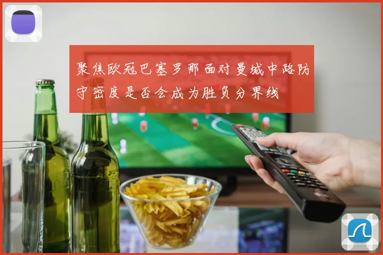 聚焦欧冠巴塞罗那面对曼城中路防守密度是否会成为胜负分界线