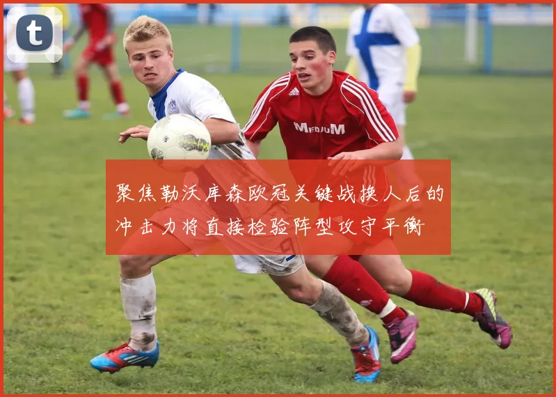 聚焦勒沃库森欧冠关键战换人后的冲击力将直接检验阵型攻守平衡