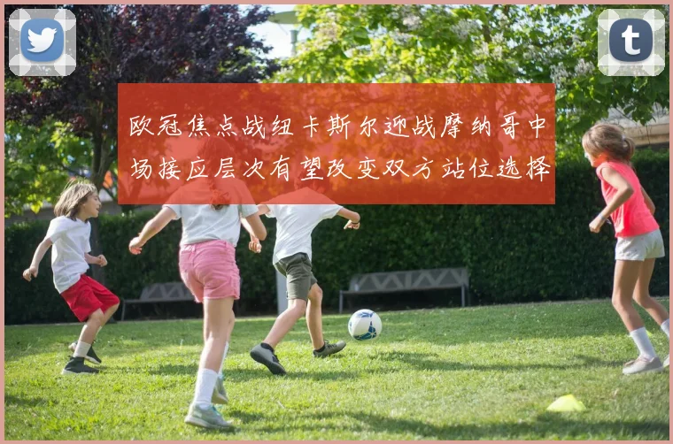 欧冠焦点战纽卡斯尔迎战摩纳哥中场接应层次有望改变双方站位选择