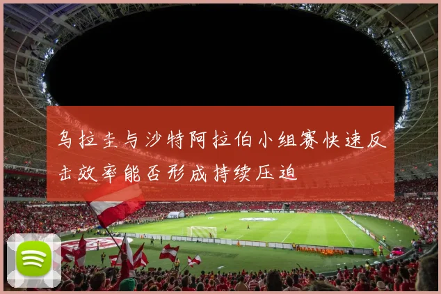 乌拉圭与沙特阿拉伯小组赛快速反击效率能否形成持续压迫