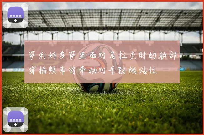萨利姆多萨里面对乌拉圭时的肋部穿插频率将牵动对手防线站位