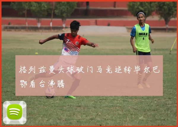 格列兹曼头球破门马竞逆转毕尔巴鄂看台沸腾