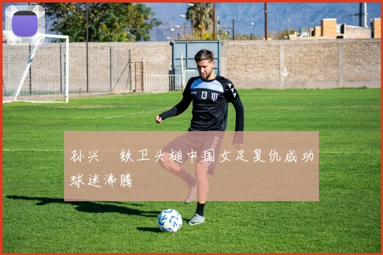 孙兴慜铁卫头槌中国女足复仇成功球迷沸腾
