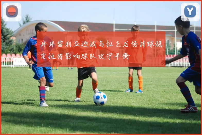 库库雷利亚迎战乌拉圭后场持球稳定性将影响球队攻守平衡