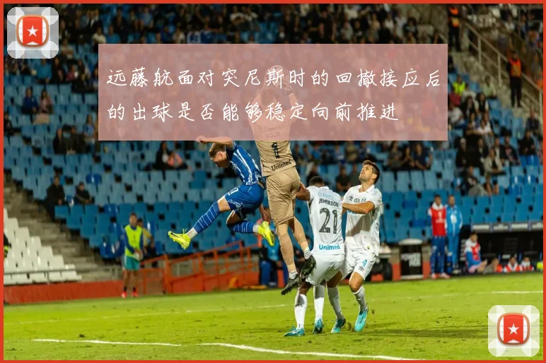 远藤航面对突尼斯时的回撤接应后的出球是否能够稳定向前推进