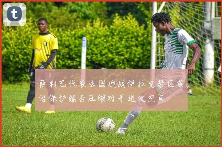 萨利巴代表法国迎战伊拉克禁区前沿保护能否压缩对手进攻空间