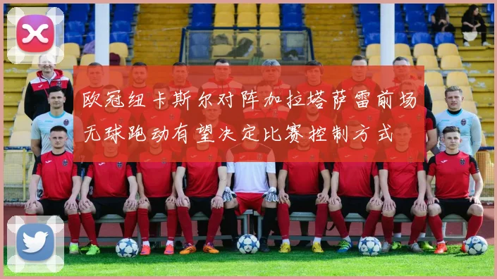 欧冠纽卡斯尔对阵加拉塔萨雷前场无球跑动有望决定比赛控制方式
