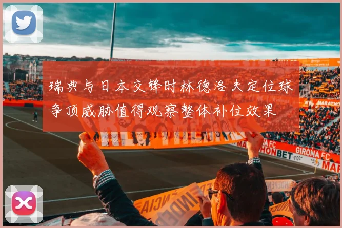 瑞典与日本交锋时林德洛夫定位球争顶威胁值得观察整体补位效果