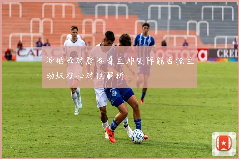 海地面对摩洛哥主帅变阵能否抢主动权核心对位解析