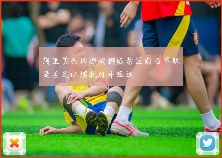 阿里贾西姆迎战挪威禁区前沿串联是否足以摆脱对手压迫