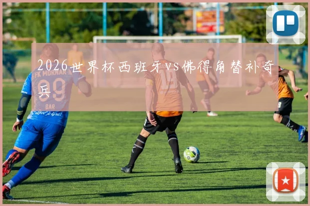 2026世界杯西班牙vs佛得角替补奇兵