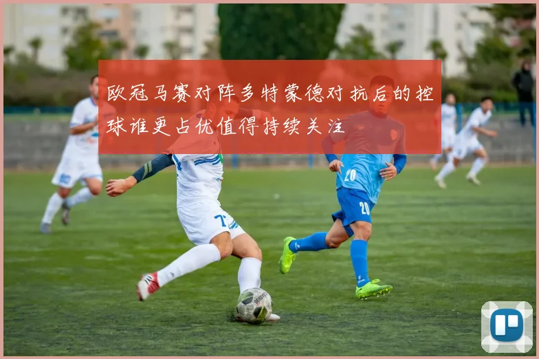 欧冠马赛对阵多特蒙德对抗后的控球谁更占优值得持续关注