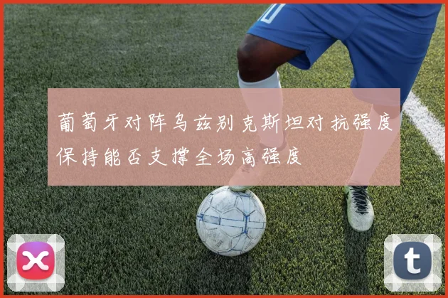 葡萄牙对阵乌兹别克斯坦对抗强度保持能否支撑全场高强度