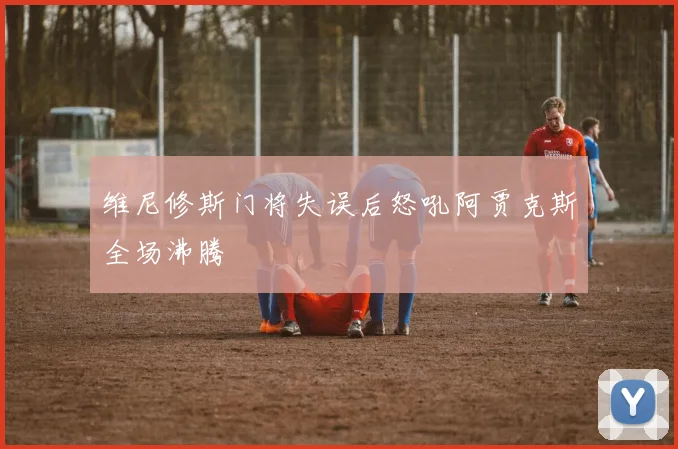 维尼修斯门将失误后怒吼阿贾克斯全场沸腾