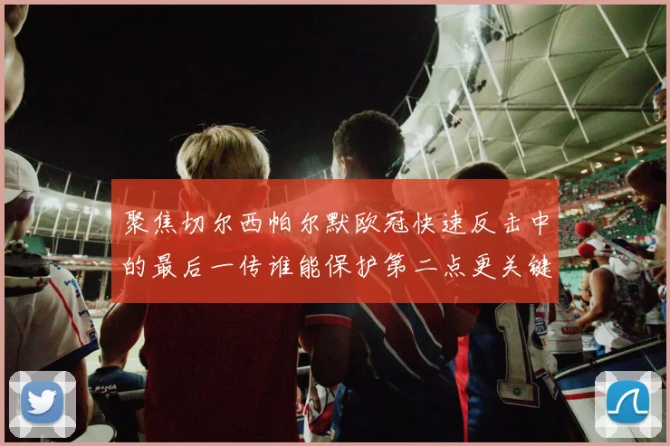 聚焦切尔西帕尔默欧冠快速反击中的最后一传谁能保护第二点更关键