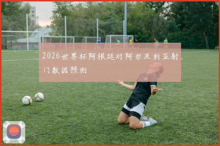 2026世界杯阿根廷对阿尔及利亚射门数据预测