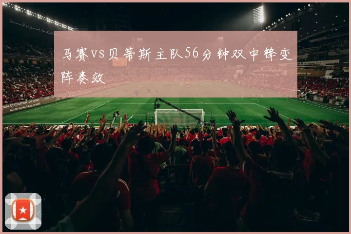马赛vs贝蒂斯主队56分钟双中锋变阵奏效