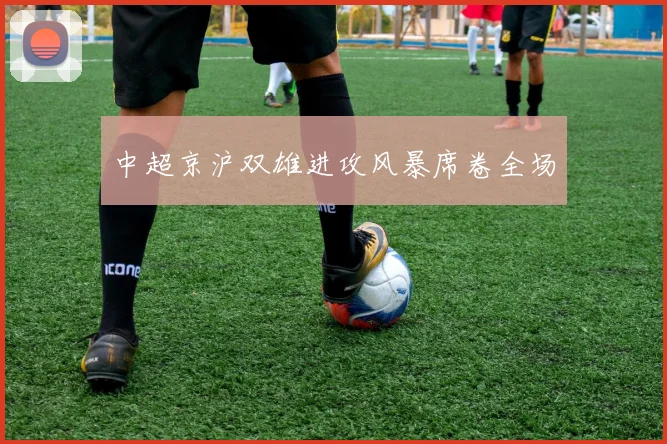 中超京沪双雄进攻风暴席卷全场