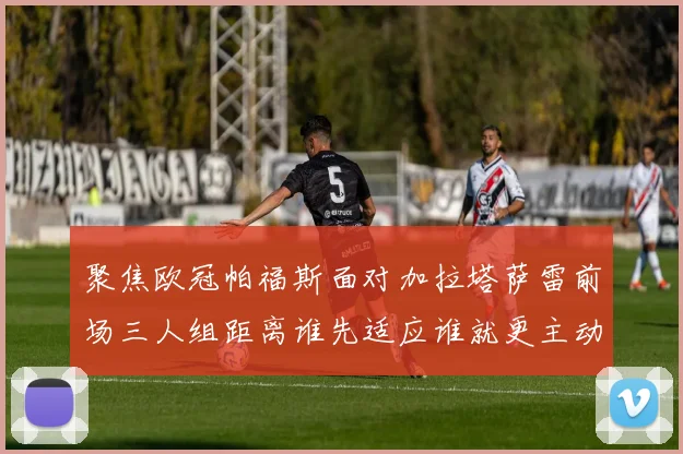 聚焦欧冠帕福斯面对加拉塔萨雷前场三人组距离谁先适应谁就更主动