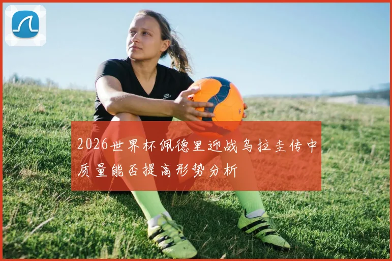 2026世界杯佩德里迎战乌拉圭传中质量能否提高形势分析