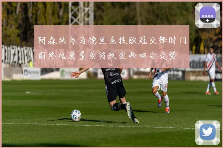 阿森纳与马德里竞技欧冠交锋时门前终结质量或将改变两回合走势