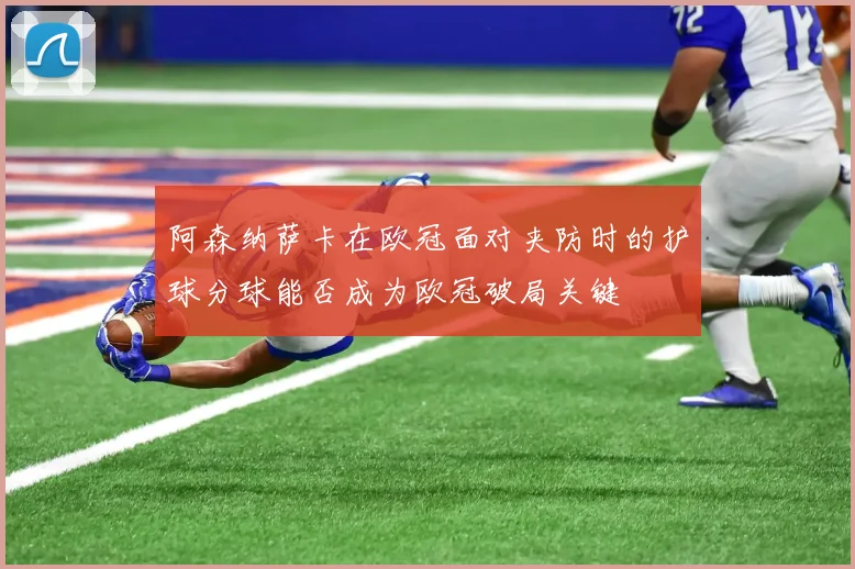 阿森纳萨卡在欧冠面对夹防时的护球分球能否成为欧冠破局关键