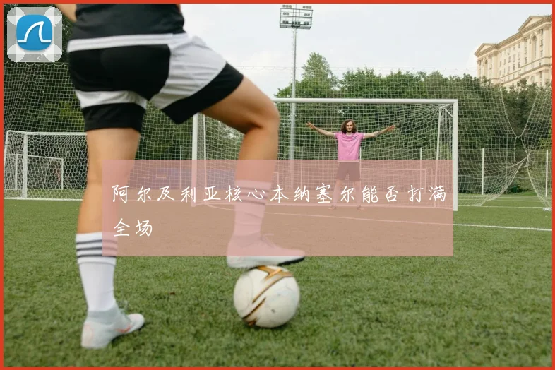 阿尔及利亚核心本纳塞尔能否打满全场